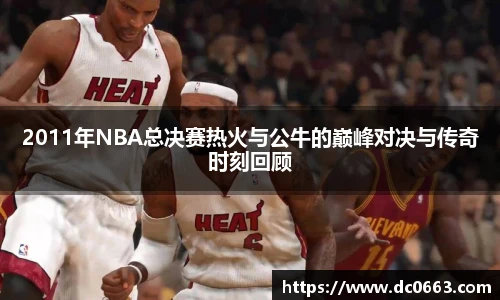 2011年NBA总决赛热火与公牛的巅峰对决与传奇时刻回顾